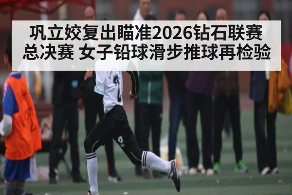 巩立姣复出瞄准2026钻石联赛总决赛 女子铅球滑步推球再检验