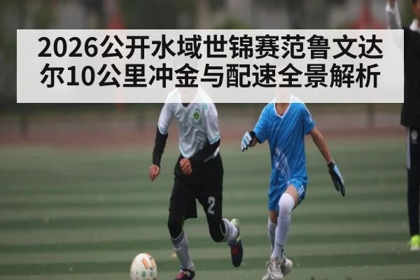 2026公开水域世锦赛范鲁文达尔10公里冲金与配速全景解析