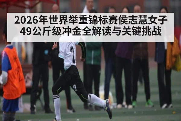 2026年世界举重锦标赛侯志慧女子49公斤级冲金全解读与关键挑战